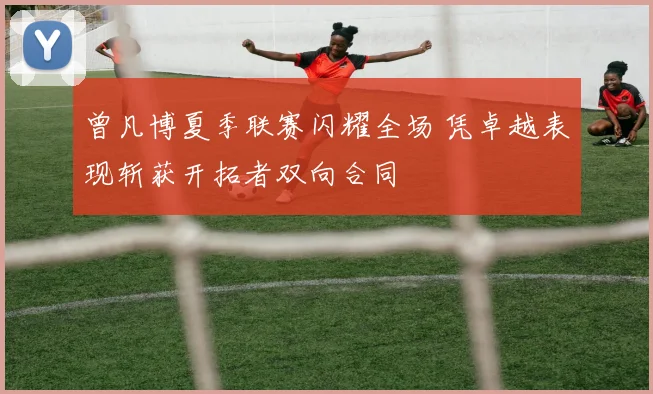 曾凡博夏季联赛闪耀全场 凭卓越表现斩获开拓者双向合同