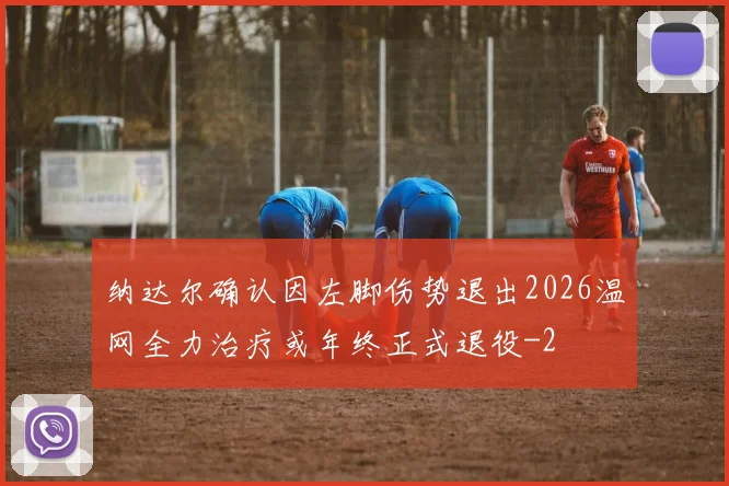 纳达尔确认因左脚伤势退出2026温网全力治疗或年终正式退役