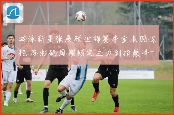 游泳新星张展硕世锦赛夺金表现惊艳 洛杉矶周期锁定主力剑指巅峰
