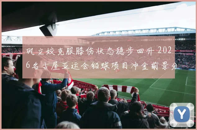 巩立姣克服膝伤状态稳步回升 2026名古屋亚运会铅球项目冲金前景分析