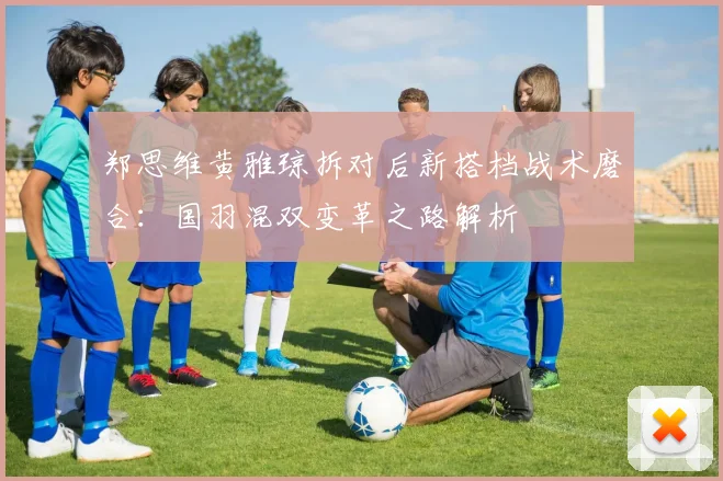 郑思维黄雅琼拆对后新搭档战术磨合：国羽混双变革之路解析