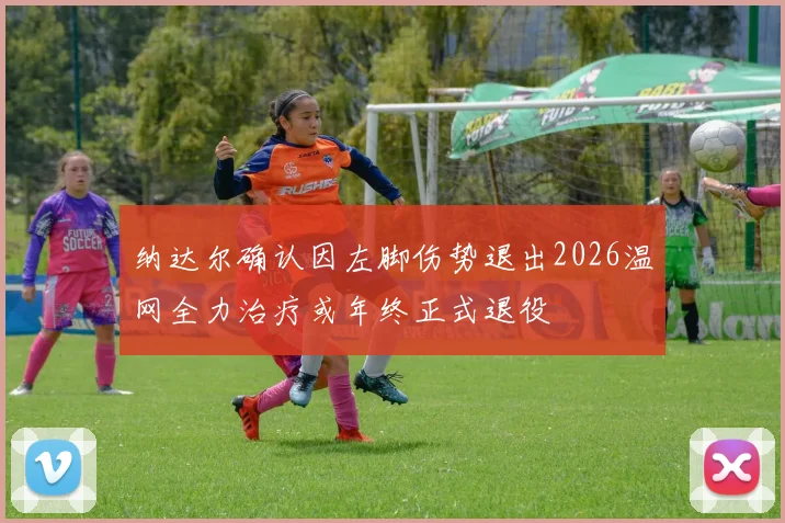 纳达尔确认因左脚伤势退出2026温网全力治疗或年终正式退役