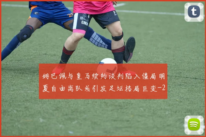 姆巴佩与皇马续约谈判陷入僵局明夏自由离队或引发足坛格局巨变