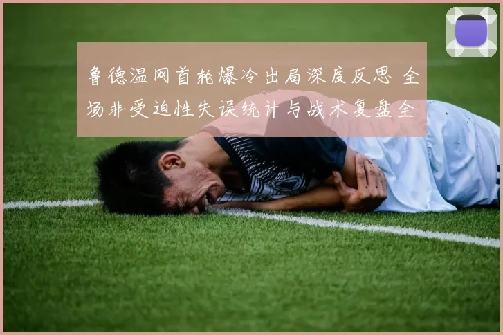 鲁德温网首轮爆冷出局深度反思 全场非受迫性失误统计与战术复盘全解析