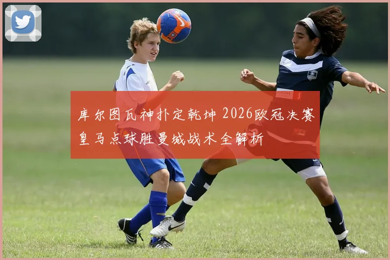库尔图瓦神扑定乾坤 2026欧冠决赛皇马点球胜曼城战术全解析