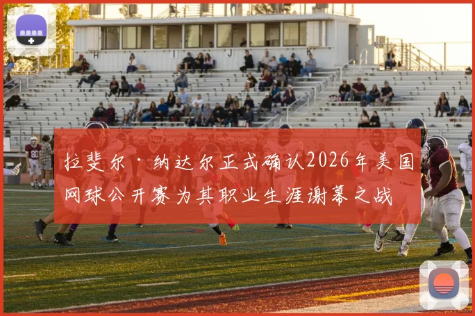 拉斐尔·纳达尔正式确认2026年美国网球公开赛为其职业生涯谢幕之战,全球聚焦最后一舞