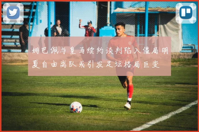 姆巴佩与皇马续约谈判陷入僵局明夏自由离队或引发足坛格局巨变