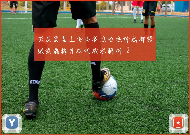 深度复盘上海海港惊险逆转成都蓉城武磊梅开双响战术解析