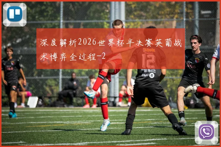 深度解析2026世界杯半决赛英葡战术博弈全过程