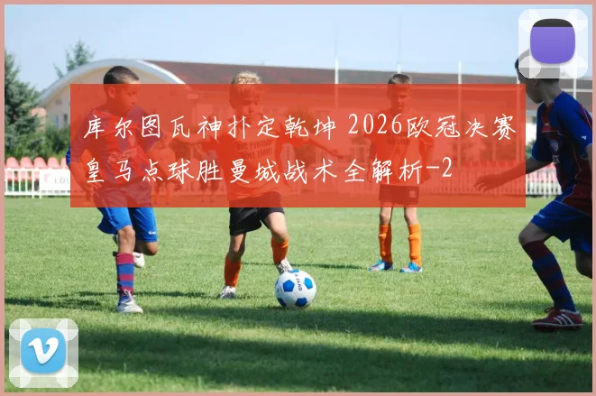 库尔图瓦神扑定乾坤 2026欧冠决赛皇马点球胜曼城战术全解析