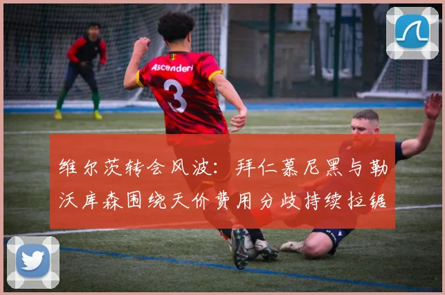 维尔茨转会风波：拜仁慕尼黑与勒沃库森围绕天价费用分歧持续拉锯谈判