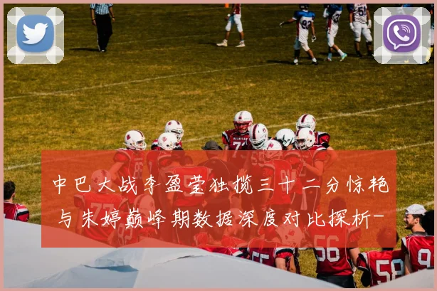 中巴大战李盈莹独揽三十二分惊艳 与朱婷巅峰期数据深度对比探析