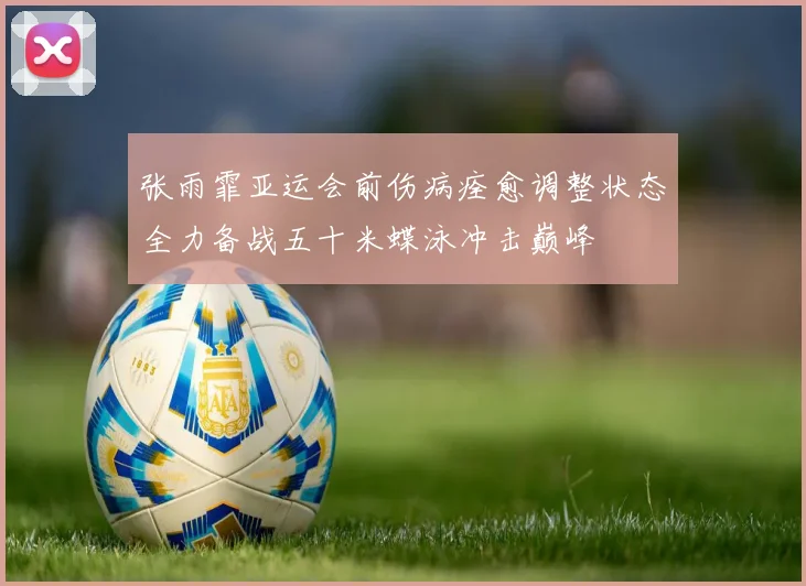 张雨霏亚运会前伤病痊愈调整状态全力备战五十米蝶泳冲击巅峰