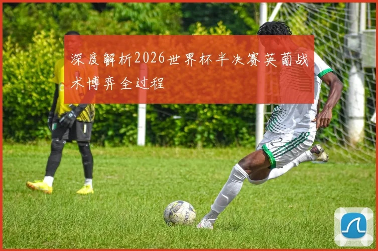 深度解析2026世界杯半决赛英葡战术博弈全过程