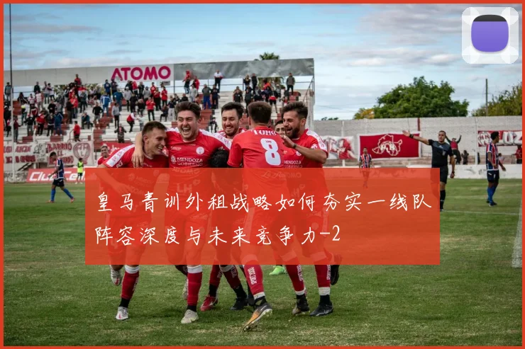 皇马青训外租战略如何夯实一线队阵容深度与未来竞争力