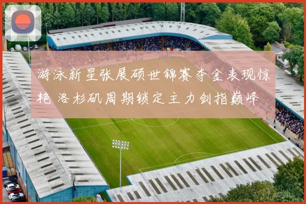 游泳新星张展硕世锦赛夺金表现惊艳 洛杉矶周期锁定主力剑指巅峰