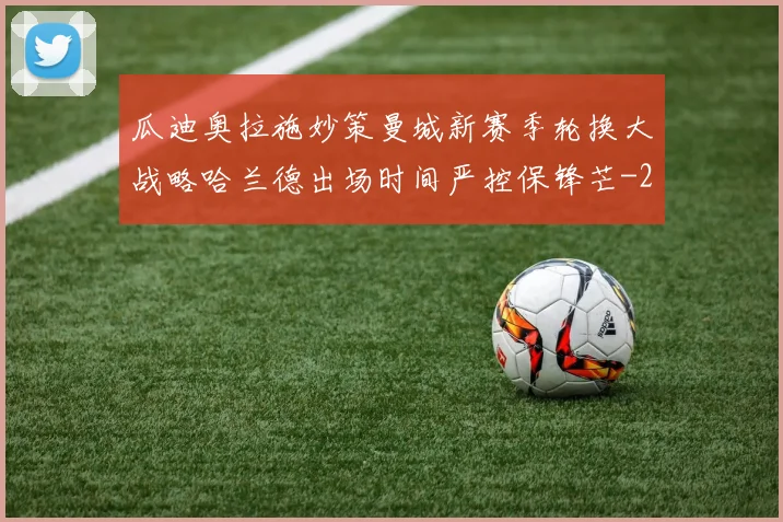 瓜迪奥拉施妙策曼城新赛季轮换大战略哈兰德出场时间严控保锋芒