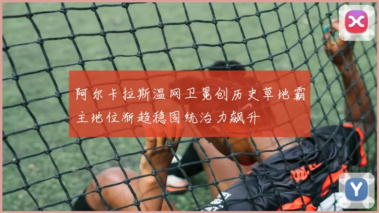 阿尔卡拉斯温网卫冕创历史草地霸主地位渐趋稳固统治力飙升