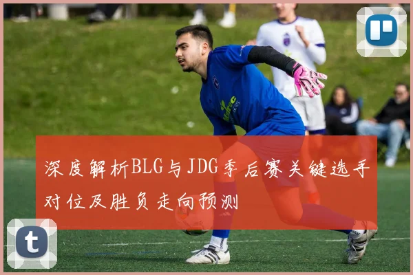 深度解析BLG与JDG季后赛关键选手对位及胜负走向预测