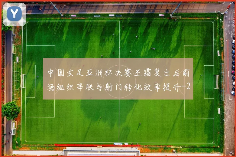 中国女足亚洲杯决赛王霜复出后前场组织串联与射门转化效率提升