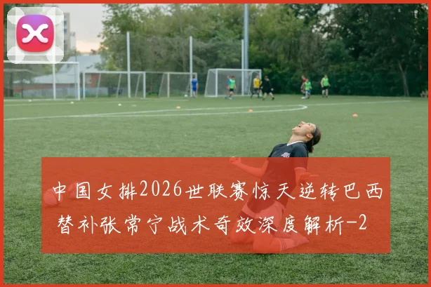 中国女排2026世联赛惊天逆转巴西 替补张常宁战术奇效深度解析