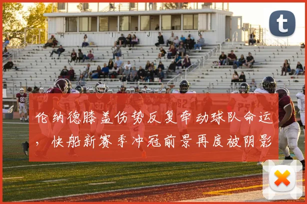 伦纳德膝盖伤势反复牵动球队命运，快船新赛季冲冠前景再度被阴影笼罩