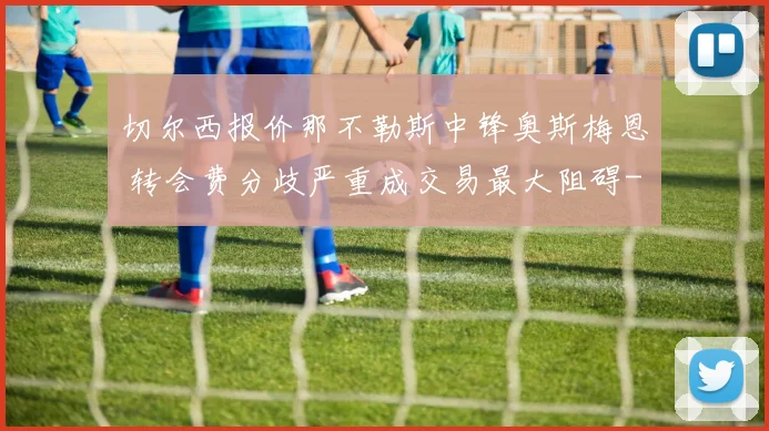 切尔西报价那不勒斯中锋奥斯梅恩 转会费分歧严重成交易最大阻碍
