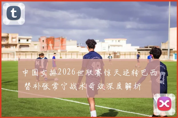 中国女排2026世联赛惊天逆转巴西 替补张常宁战术奇效深度解析