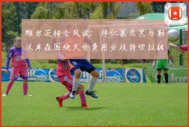 维尔茨转会风波:拜仁慕尼黑与勒沃库森围绕天价费用分歧持续拉锯谈判