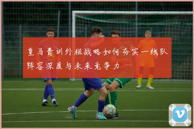 皇马青训外租战略如何夯实一线队阵容深度与未来竞争力