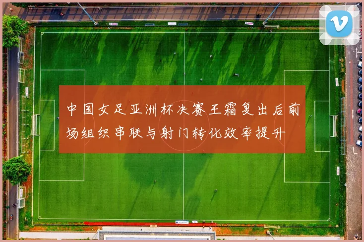 中国女足亚洲杯决赛王霜复出后前场组织串联与射门转化效率提升