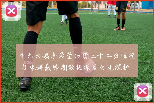 中巴大战李盈莹独揽三十二分惊艳 与朱婷巅峰期数据深度对比探析