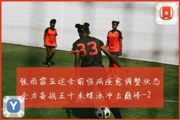 张雨霏亚运会前伤病痊愈调整状态全力备战五十米蝶泳冲击巅峰