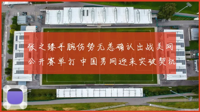 张之臻手腕伤势无恙确认出战美网公开赛单打 中国男网迎来突破契机