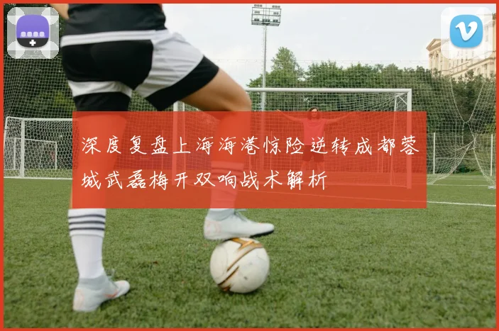 深度复盘上海海港惊险逆转成都蓉城武磊梅开双响战术解析